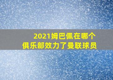 2021姆巴佩在哪个俱乐部效力了曼联球员