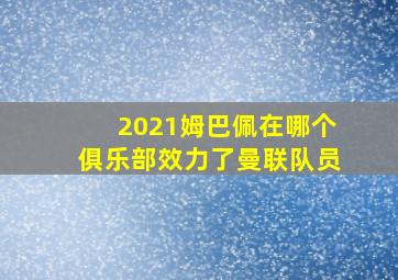 2021姆巴佩在哪个俱乐部效力了曼联队员