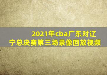 2021年cba广东对辽宁总决赛第三场录像回放视频