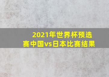 2021年世界杯预选赛中国vs日本比赛结果