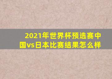 2021年世界杯预选赛中国vs日本比赛结果怎么样