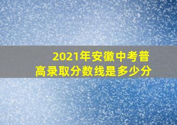 2021年安徽中考普高录取分数线是多少分