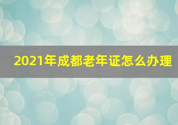 2021年成都老年证怎么办理