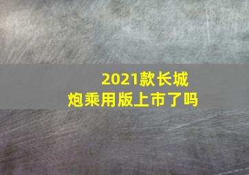 2021款长城炮乘用版上市了吗