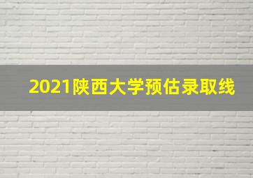 2021陕西大学预估录取线