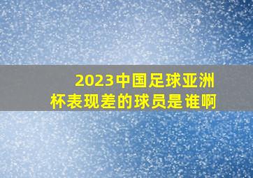 2023中国足球亚洲杯表现差的球员是谁啊