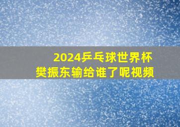 2024乒乓球世界杯樊振东输给谁了呢视频