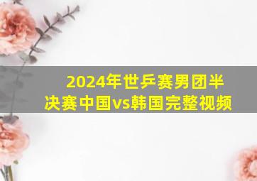 2024年世乒赛男团半决赛中国vs韩国完整视频