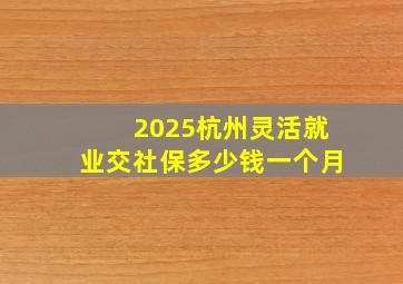 2025杭州灵活就业交社保多少钱一个月