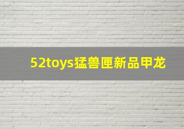 52toys猛兽匣新品甲龙