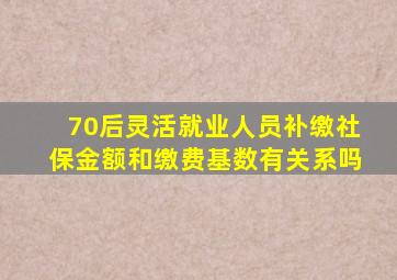 70后灵活就业人员补缴社保金额和缴费基数有关系吗