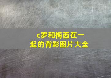 c罗和梅西在一起的背影图片大全