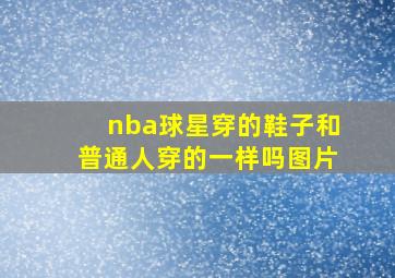 nba球星穿的鞋子和普通人穿的一样吗图片