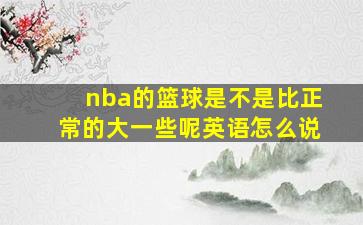 nba的篮球是不是比正常的大一些呢英语怎么说