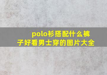 polo衫搭配什么裤子好看男士穿的图片大全