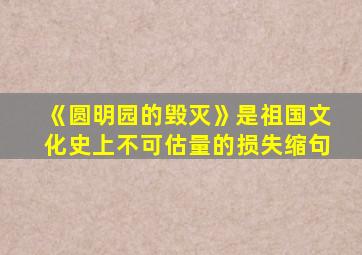 《圆明园的毁灭》是祖国文化史上不可估量的损失缩句