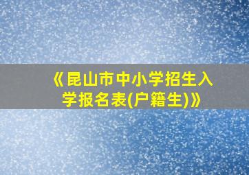 《昆山市中小学招生入学报名表(户籍生)》