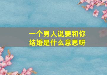 一个男人说要和你结婚是什么意思呀