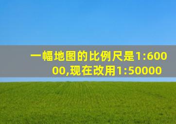 一幅地图的比例尺是1:60000,现在改用1:50000