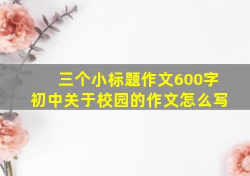 三个小标题作文600字初中关于校园的作文怎么写