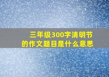 三年级300字清明节的作文题目是什么意思