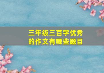 三年级三百字优秀的作文有哪些题目