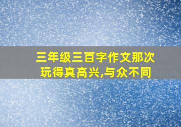 三年级三百字作文那次玩得真高兴,与众不同