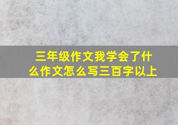 三年级作文我学会了什么作文怎么写三百字以上