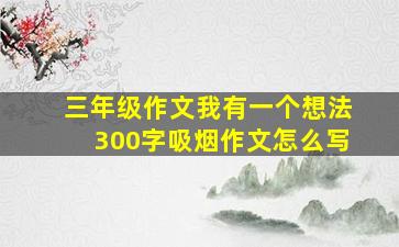 三年级作文我有一个想法300字吸烟作文怎么写