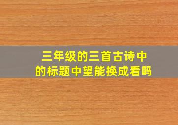 三年级的三首古诗中的标题中望能换成看吗