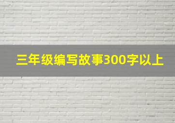 三年级编写故事300字以上