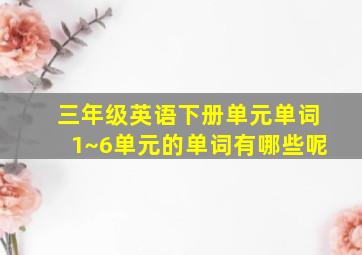 三年级英语下册单元单词1~6单元的单词有哪些呢