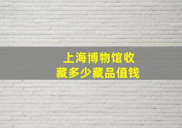 上海博物馆收藏多少藏品值钱