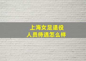 上海女足退役人员待遇怎么样