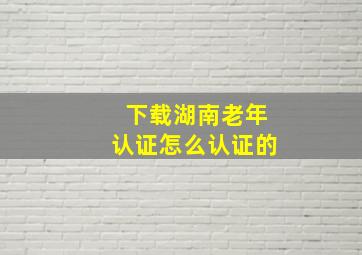 下载湖南老年认证怎么认证的