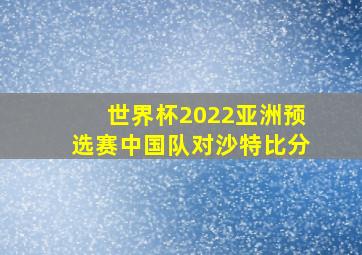 世界杯2022亚洲预选赛中国队对沙特比分