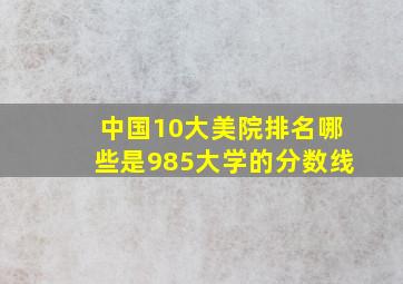 中国10大美院排名哪些是985大学的分数线