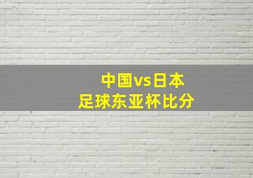 中国vs日本足球东亚杯比分