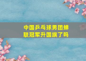 中国乒乓球男团蝉联冠军升国旗了吗