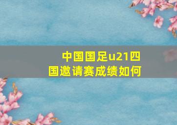 中国国足u21四国邀请赛成绩如何