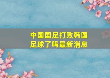 中国国足打败韩国足球了吗最新消息