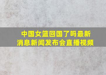 中国女篮回国了吗最新消息新闻发布会直播视频