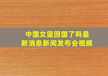 中国女篮回国了吗最新消息新闻发布会视频