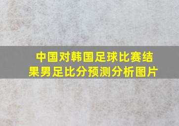 中国对韩国足球比赛结果男足比分预测分析图片