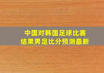 中国对韩国足球比赛结果男足比分预测最新