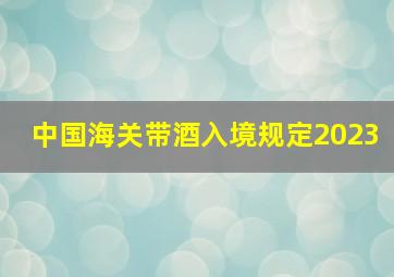 中国海关带酒入境规定2023