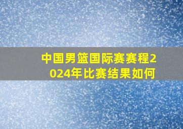 中国男篮国际赛赛程2024年比赛结果如何