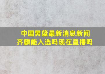 中国男篮最新消息新闻齐麟能入选吗现在直播吗