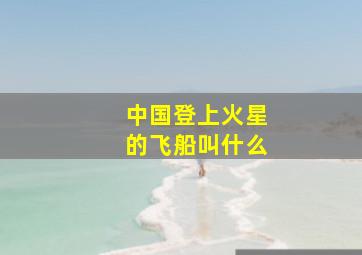 中国登上火星的飞船叫什么