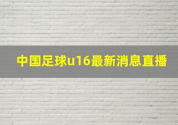 中国足球u16最新消息直播